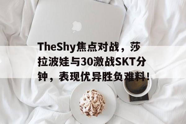 九游旧版-TheShy焦点对战，莎拉波娃与30激战SKT分钟，表现优异胜负难料！-九游旧版